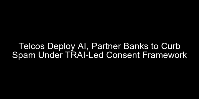 Telcos Deploy AI, Partner Banks to Curb Spam Under TRAI-Led Consent Framework
